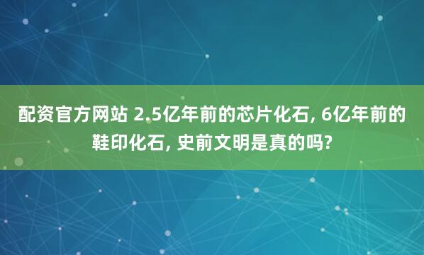 配资官方网站 2.5亿年前的芯片化石, 6亿年前的鞋印化石, 史前文明是真的吗?