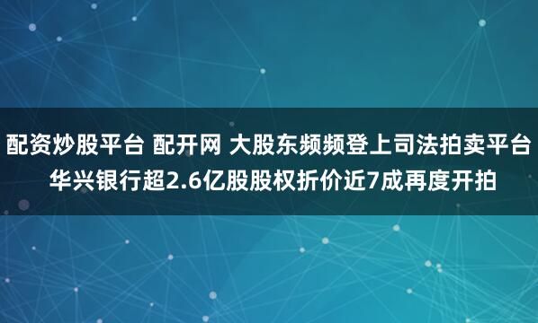 配资炒股平台 配开网 大股东频频登上司法拍卖平台 华兴银行超2.6亿股股权折价近7成再度开拍