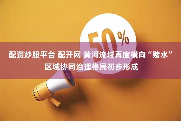 配资炒股平台 配开网 黄河流域再度横向“赌水” 区域协同治理格局初步形成