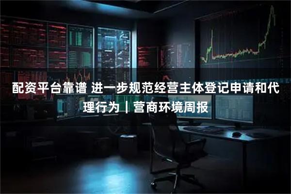 配资平台靠谱 进一步规范经营主体登记申请和代理行为｜营商环境周报