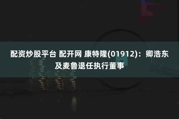 配资炒股平台 配开网 康特隆(01912)：卿浩东及麦鲁退任执行董事