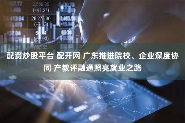 配资炒股平台 配开网 广东推进院校、企业深度协同 产教评融通照亮就业之路