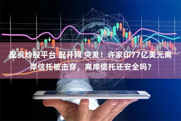 配资炒股平台 配开网 突发！许家印77亿美元离岸信托被击穿，离岸信托还安全吗？