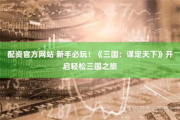 配资官方网站 新手必玩！《三国：谋定天下》开启轻松三国之旅