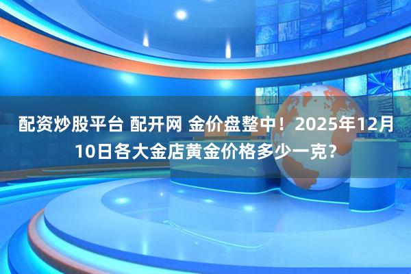 配资炒股平台 配开网 金价盘整中！2025年12月10日各大金店黄金价格多少一克？