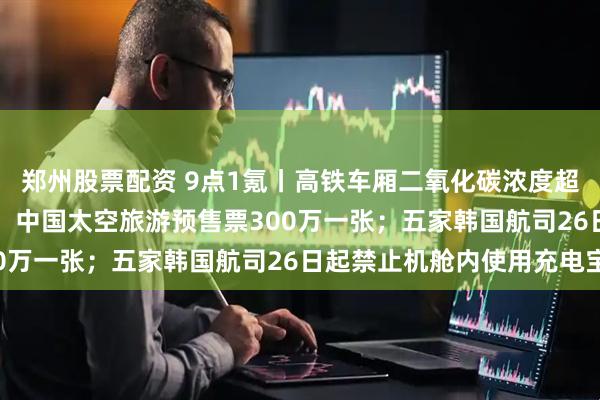 郑州股票配资 9点1氪丨高铁车厢二氧化碳浓度超标，12306客服回应；中国太空旅游预售票300万一张；五家韩国航司26日起禁止机舱内使用充电宝