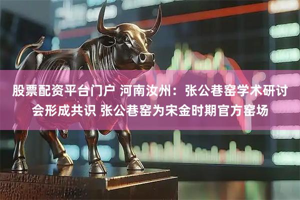 股票配资平台门户 河南汝州：张公巷窑学术研讨会形成共识 张公巷窑为宋金时期官方窑场