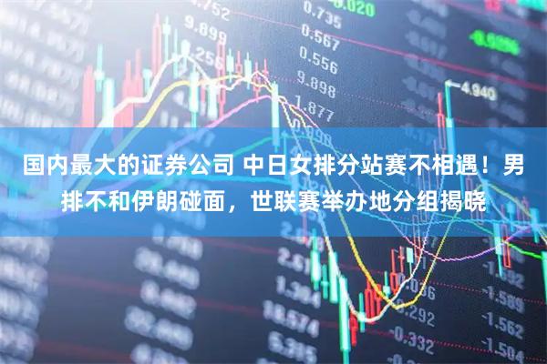 国内最大的证券公司 中日女排分站赛不相遇！男排不和伊朗碰面，世联赛举办地分组揭晓
