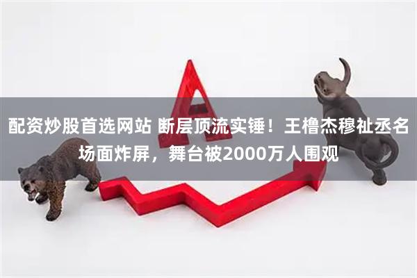 配资炒股首选网站 断层顶流实锤！王橹杰穆祉丞名场面炸屏，舞台被2000万人围观
