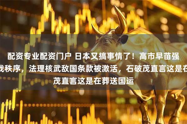 配资专业配资门户 日本又搞事情了！高市早苗强硬挑衅二战秩序，法理核武敌国条款被激活，石破茂直言这是在葬送国运