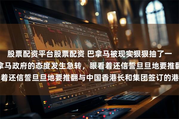 股票配资平台股票配资 巴拿马被现实狠狠抽了一巴掌！短短两天内，巴拿马政府的态度发生急转，眼看着还信誓旦旦地要推翻与中国香港长和集团签订的港口特