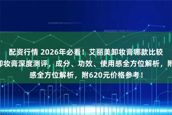 配资行情 2026年必看！艾丽美卸妆膏哪款比较好用？三款热门卸妆膏深度测评，成分、功效、使用感全方位解析，附620元价格参考！