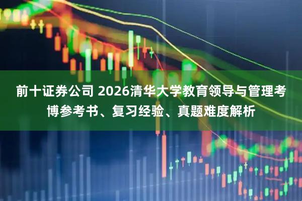 前十证券公司 2026清华大学教育领导与管理考博参考书、复习经验、真题难度解析
