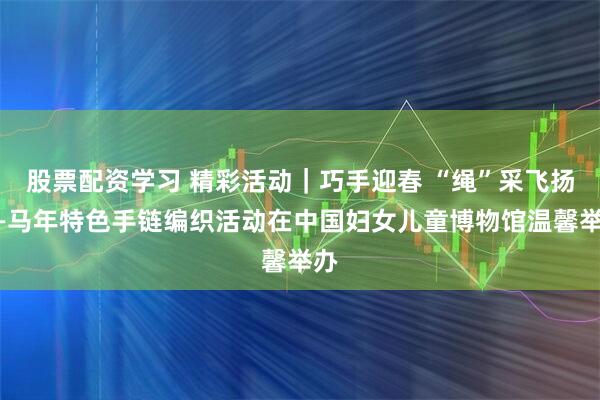 股票配资学习 精彩活动｜巧手迎春 “绳”采飞扬——马年特色手链编织活动在中国妇女儿童博物馆温馨举办