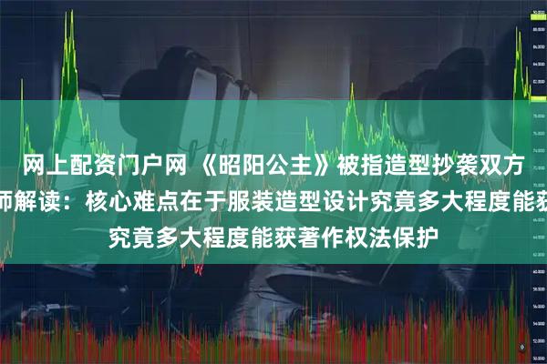 网上配资门户网 《昭阳公主》被指造型抄袭双方各执一词，律师解读：核心难点在于服装造型设计究竟多大程度能获著作权法保护