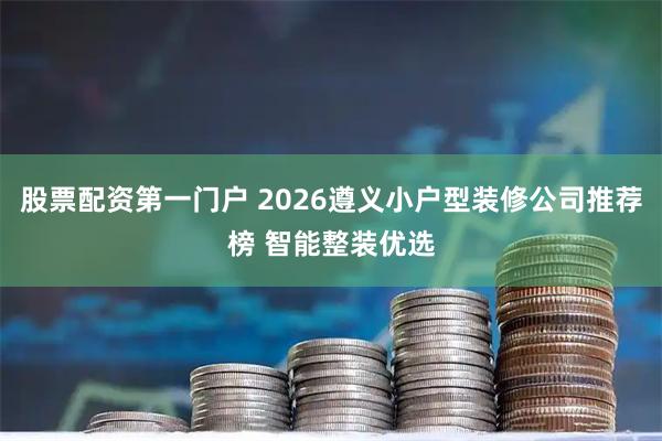股票配资第一门户 2026遵义小户型装修公司推荐榜 智能整装优选