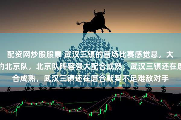 配资网炒股股票 武汉三镇的首场比赛感觉悬，大概率要输给中超前五的北京队，北京队阵容强大配合成熟，武汉三镇还在磨合默契不足难敌对手