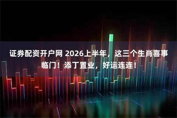 证券配资开户网 2026上半年，这三个生肖喜事临门！添丁置业，好运连连！