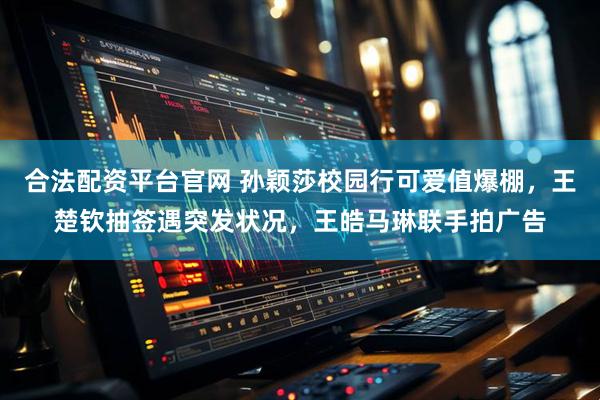 合法配资平台官网 孙颖莎校园行可爱值爆棚，王楚钦抽签遇突发状况，王皓马琳联手拍广告