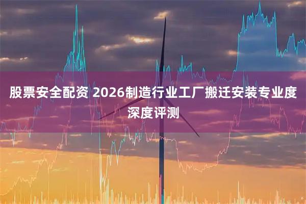 股票安全配资 2026制造行业工厂搬迁安装专业度深度评测