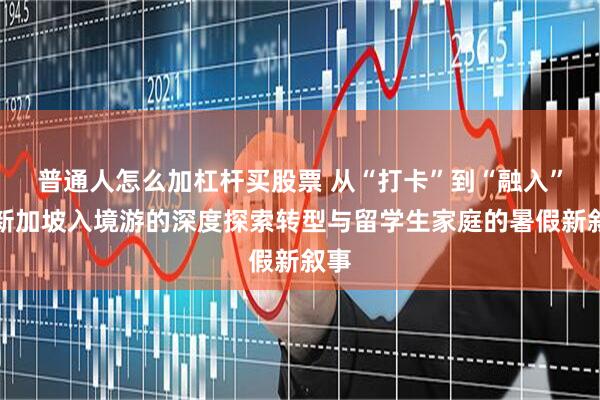 普通人怎么加杠杆买股票 从“打卡”到“融入”：新加坡入境游的深度探索转型与留学生家庭的暑假新叙事