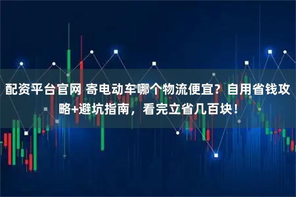 配资平台官网 寄电动车哪个物流便宜？自用省钱攻略+避坑指南，看完立省几百块！