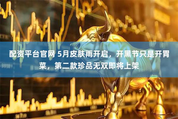 配资平台官网 5月皮肤雨开启，开黑节只是开胃菜，第二款珍品无双即将上架