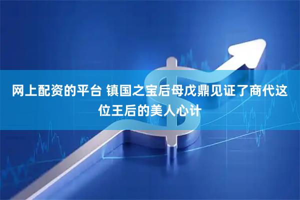 网上配资的平台 镇国之宝后母戊鼎见证了商代这位王后的美人心计