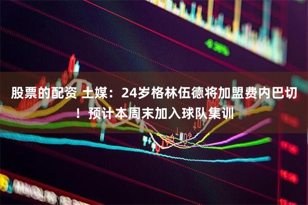 股票的配资 土媒：24岁格林伍德将加盟费内巴切！预计本周末加入球队集训