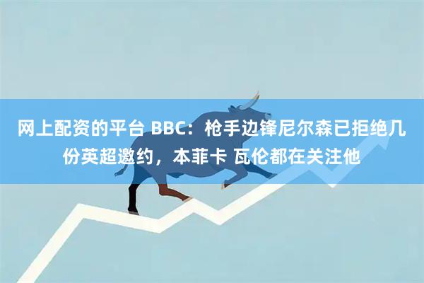 网上配资的平台 BBC：枪手边锋尼尔森已拒绝几份英超邀约，本菲卡 瓦伦都在关注他