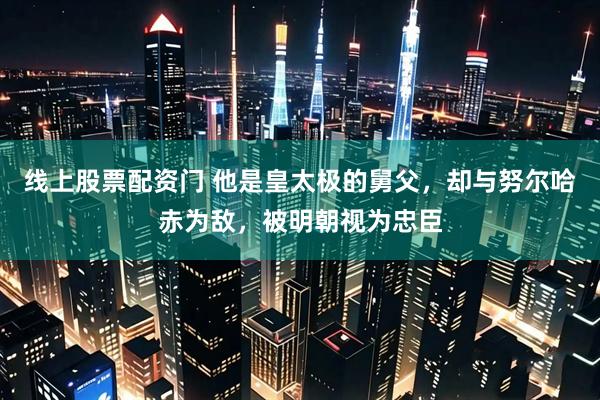 线上股票配资门 他是皇太极的舅父，却与努尔哈赤为敌，被明朝视为忠臣